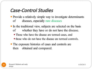 Case-Control Studies
⚫Provide a relatively simple way to investigate determinants
of diseases, especially rare diseases
⚫In the traditional view, subjects are selected on the basis
of whether they have or do not have the disease.
⚫Those who have the disease are termed cases, and
⚫those who do not have the disease are termed controls.
⚫The exposure histories of cases and controls are
then obtained and compared.
Research Methods and study
design
6/20/2013
49
 