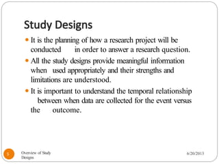 Study Designs
⚫It is the planning of how a research project will be
conducted in order to answer a research question.
⚫All the study designs provide meaningful information
when used appropriately and their strengths and
limitations are understood.
⚫It is important to understand the temporal relationship
between when data are collected for the event versus
the outcome.
Overview of Study
Designs
6/20/2013
5
 