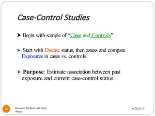 Case-Control Studies
⮞ Begin with sample of “Cases and Controls”
⮞ Start with Disease status, then assess and compare
Exposures in cases vs. controls.
⮞ Purpose: Estimate association between past
exposure and current case-control status.
Research Methods and study
design
6/20/2013
50
 