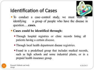 Identification of Cases
⚫To conduct a case–control study, we must start by
identifying a group of people who have the disease in
question….cases.
⚫Cases could be identified through:
⚫Through hospital registries or clinic records listing all
patients having a certain disease.
⚫Through local health department disease registries.
⚫Found in a predefined group that includes medical records,
such as high schools and some industrial plants, or in a
prepaid health insurance group.
Research Methods and study
design
6/20/2013
53
 