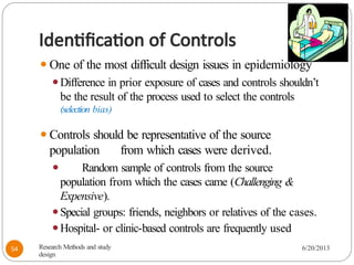 Identification of Controls
⚫One of the most difficult design issues in epidemiology
⚫Difference in prior exposure of cases and controls shouldn’t
be the result of the process used to select the controls
(selection bias)
⚫Controls should be representative of the source
population from which cases were derived.
⚫ Random sample of controls from the source
population from which the cases came (Challenging &
Expensive).
⚫Special groups: friends, neighbors or relatives of the cases.
⚫Hospital- or clinic-based controls are frequently used
Research Methods and study
design
6/20/2013
54
 