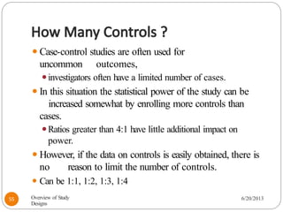 How Many Controls ?
⚫Case-control studies are often used for
uncommon outcomes,
⚫investigators often have a limited number of cases.
⚫In this situation the statistical power of the study can be
increased somewhat by enrolling more controls than
cases.
⚫Ratios greater than 4:1 have little additional impact on
power.
⚫However, if the data on controls is easily obtained, there is
no reason to limit the number of controls.
⚫ Can be 1:1, 1:2, 1:3, 1:4
Overview of Study
Designs
6/20/2013
55
 