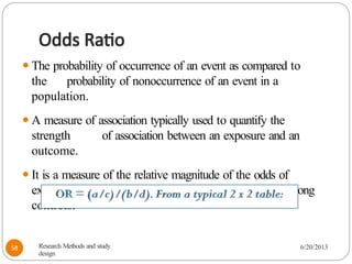 Odds Ratio
⚫The probability of occurrence of an event as compared to
the probability of nonoccurrence of an event in a
population.
⚫A measure of association typically used to quantify the
strength of association between an exposure and an
outcome.
⚫It is a measure of the relative magnitude of the odds of
exposure among cases and the odds of exposure among
controls:
Research Methods and study
design
6/20/2013
58
 