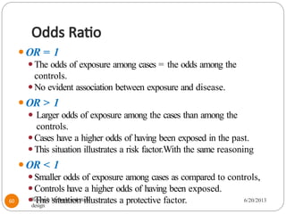 Odds Ratio
⚫OR = 1
⚫The odds of exposure among cases = the odds among the
controls.
⚫No evident association between exposure and disease.
⚫OR > 1
⚫ Larger odds of exposure among the cases than among the
controls.
⚫Cases have a higher odds of having been exposed in the past.
⚫This situation illustrates a risk factor.With the same reasoning
⚫OR < 1
⚫Smaller odds of exposure among cases as compared to controls,
⚫Controls have a higher odds of having been exposed.
⚫This situation illustrates a protective factor.
Research Methods and study
design
6/20/2013
60
 