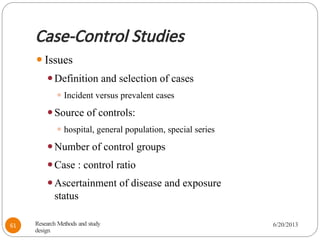 Case-Control Studies
⚫Issues
⚫Definition and selection of cases
⚫ Incident versus prevalent cases
⚫Source of controls:
⚫ hospital, general population, special series
⚫Number of control groups
⚫Case : control ratio
⚫Ascertainment of disease and exposure
status
Research Methods and study
design
6/20/2013
61
 