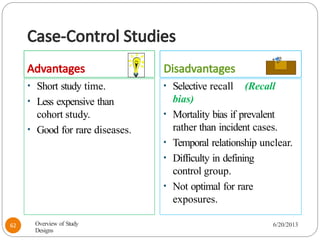 Case-Control Studies
Advantages Disadvantages
• Short study time.
• Less expensive than
cohort study.
• Good for rare diseases.
• Selective recall (Recall
bias)
• Mortality bias if prevalent
rather than incident cases.
• Temporal relationship unclear.
• Difficulty in defining
control group.
• Not optimal for rare
exposures.
Overview of Study
Designs
6/20/2013
62
 