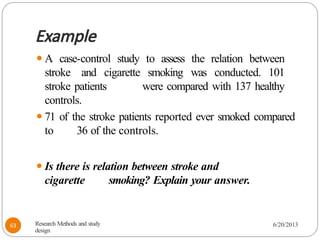 Example
⚫A case-control study to assess the relation between
stroke and cigarette smoking was conducted. 101
stroke patients were compared with 137 healthy
controls.
⚫71 of the stroke patients reported ever smoked compared
to 36 of the controls.
⚫Is there is relation between stroke and
cigarette smoking? Explain your answer.
Research Methods and study
design
6/20/2013
63
 