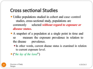 Cross sectional Studies
⚫Unlike populations studied in cohort and case–control
studies, cross-sectional study, populations are
commonly selected without regard to exposure or
disease status.
⚫A snapshot of a population at a single point in time and
so measure the exposure prevalence in relation to
the disease prevalence.
⚫In other words, current disease status is examined in relation
to current exposure level.
⚫(“the lay of the land”)
Overview of Study
Designs
6/20/2013
69
 