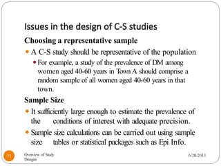Issues in the design of C-S studies
Choosing a representative sample
⚫A C-S study should be representative of the population
⚫For example, a study of the prevalence of DM among
women aged 40-60 years in Town A should comprise a
random sample of all women aged 40-60 years in that
town.
Sample Size
⚫It sufficiently large enough to estimate the prevalence of
the conditions of interest with adequate precision.
⚫Sample size calculations can be carried out using sample
size tables or statistical packages such as Epi Info.
Overview of Study
Designs
6/20/2013
71
 
