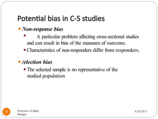 Potential bias in C-S studies
⚫Non-response bias
⚫ A particular problem affecting cross-sectional studies
and can result in bias of the measures of outcome.
⚫Characteristics of non-responders differ from responders.
⚫/election bias
⚫The selected sample is no representative of the
studied population
Overview of Study
Designs
6/20/2013
72
 