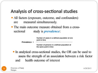 Analysis of cross-sectional studies
⚫All factors (exposure, outcome, and confounders)
are measured simultaneously.
⚫The main outcome measure obtained from a cross-
sectional study is prevalence:
⚫In analytical cross-sectional studies, the OR can be used to
assess the strength of an association between a risk factor
and health outcome of interest
Overview of Study
Designs
6/20/2013
73
 