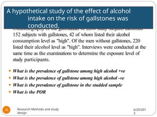 ⚫ Ultrasonography of the gallbladder of 2200 study subjects identified
152 subjects with gallstones, 42 of whom listed their alcohol
consumption level as "high". Of the men without gallstones, 220
listed their alcohol level as "high". Interviews were conducted at the
same time as the examinations to determine the exposure level of
study participants.
⚫ What is the prevalence of gallstone among high alcohol +ve
⚫ What is the prevalence of gallstone among high alcohol -ve
⚫ What is the prevalence of gallstone in the studded sample
⚫ What is the POR
A hypothetical study of the effect of alcohol
intake on the risk of gallstones was
conducted.
Research Methods and study
design
6/20/201
3
76
 