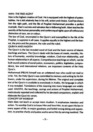 MAN: THE FREE AGENT
Man is the highest creation of God. He is equipped with the highest of poten-
tialities. He is left relatively free in his will, action and choice. God has shown
him the right path, and the life of Prophet Muhammad provides "a perfect
example. Man's success and salvation lies in followin8 both. Islam teaches the
sanctity ofthe human personality and confers equal ri8hts upon all without any
distincti,on of race, sex or colour.
The law of God, enunciated in the Qura'n and exemplified in the life of the
Prophet, is supreme in all cases. It applies equally to the hi8hest and the low-
est, the price and the peasant, the ruler and the ruled.
QURA'N AND HADITH
The Qura'n is the last revealed word of God and the basic source of Islamic
teachings and laws. The Qura'n deals with the bases of creeds, morality, his-
tory of humanity, worship knowledge, wisdom, God-man relationship, and
human relationship in all aspects. Comprehensive teachinss on which, can be
built sound systems of social justice, economics, politics, legislation, jurispru-
dence, law and international relations, are important contents of the Holy
Qura'n.
Mohammad (PBUH) himself was an unlettered man who could not read or
write. Yet, the Holy Qura'n was committed to memory and writing by his fol-
lowers, under his supervision, during his lifetime. The original and complete
text of the Qura'n is available to everybody in Arabic, the language in which
it was revealed. Translations of the meaning into many languages are widely
used. HADITH, the teachings, sayings and actions of Prophet Muhammad,
meticulously reported and collected by his devoted companions, explain and
elaborate the Qura'nic verses.
CONCEPT OF WORSHIP
Islam does not teach or accept mere ritualism. It emphasizes intention and
action. To worship God is to know Him and love Him, to act upon His law in
every aspect of life, to enjpin goodness and forbid wrong-doing and oppres-
sion, to practise charity and justice and to serve Him by serving mankind. The


                                      -3-
 