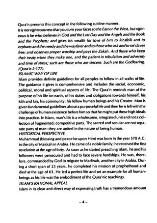 Qura'n presents this concept in the following subline manner:
It is not righteousness that you turn your faces to the East or the West, but right-
eous is he who believes in God and the Last Day and the Angels and the Book
and the Prophets; and gives his wealth for love of him to kinsfolk and to
orphans and the needy and the wayfarer and to those who ask andto set slaves
free; and observes proper worship and pays the Zakah. And those who keep
their treaty when they make one, and the patient in tribulation and adversity
and time of stress; such are those who are sincere. Such are the Godfearing.
(Qura'n 2:177).
ISLAMIC WA Y OF LIFE
Islam provides definite guidelines for all peoples to follow in all walks of life.
The guidance it gives is comprehensive and includes the social, economic,
political, moral and spiritual aspects of life. The Qura'n reminds man of the
purpose of his life on earth, of his duties and obligations towards himself, his
kith and kin, his community, his fellow human beings and his Creator. Man is
given fundamental guidelines about a purposeful life and then he is left with the
challenge of human existence before him so that he might put these high ideals
into practice. In Islam, man's life is a wholesome, integrated unit and not a col-
lection of fragmented; competitive parts. The sacred and secular are not sepa-
rate parts of man: they are united in the nature of being human.
HISTORICAL PERSPECTIVE
Muhammad (blessing and peace be upon Him) was born in the year 570 A.C.
in the city of Makkah in Arabia. He came of a noble family; he received the first
revelation at the age of forty. As soon as he started preaching Islam, he and his
followers were persecuted and had to face severe hardships. He was, there-
fore, commanded by God to migrate to Madinah, another city in Arabia. Dur-
ing a short span of 23 years, he completed his mission of prophethood and
died at the age of 63. He led a perfect life and set an example for all human-
beings as his life was the embodiment of the Qura'nic teachings.
ISLAM'S RATIONAL APPEAL
Islam in its clear and direct way of expressing truth has a tremendous amount


                                       -4-
 