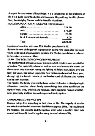 of appeal for any seeker of knowledge. It is a solution for all the problems of
life. It is ~ guide towards a better and complete life glorifying, in all its phases,
God, the Almighty Creator and the Merciful Nourisher.
MUSLIM POPULATION AT AGLANCE (1975 Estimates)
                Africa                                        224.20
              Asia •..•....••.•..•.......••..................    575.30
              Europe                                              20.00
              N. & S. America & Australia                          4.00
              Total                                             *823.50
Number of countries with over 50% Muslim population is 58.
*  Now in view of the growth in population during nine years after 1975 and
world-wide trend of conversions to Islam, the Muslim population is believed
to have risen above one billion.
ISLAM - THE SOLUTION OF MODERN PROBLEMS
 The Brotherhood of Man: A major problem which modern man faces is that
 of recism. The materially advanced nations can send man to the moon but
 they cannot stop man from hating and fighting his fellow man. Islam, over the
 last 1400 years, has shown in practice how racism can be ended. Every year,
 during Hajj, the Islamic miracle of real brotherhood of all races and nations
can be seen in action.
The family: The family which is the basic unit of civilisation is disintigrating in
 all westem countries. Islam's family system brings into a fine equilibrium the
,rights of man, wife, children and relatives. Islam nourishes human unselfish-
 ness, generosity and love in a well-organised family system.

UNFRAGMENTED VIEW OF LIFE
Human beinp live according to their view of life. The tragedy of secular
societies is that they fail to connect the different aspects oflife. The secular and
the religious, the scientific and the spiritual seem to be in conflict. Islam puts
an end to this conflict and brings harmony to man's vision of life.

                                          -5-
 