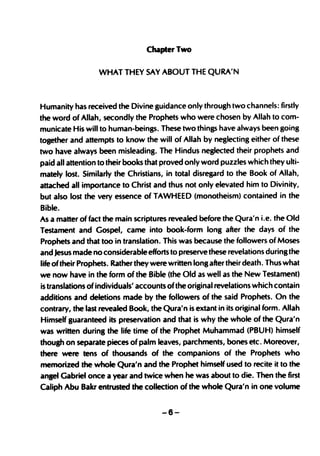 Chapter Two


                  WHAT THEY SAY ABOUT THE QURA'N



Humanity has received the Divine guidance only through two channels: firstly
the word of Allah, secondly the Prophets who were chosen by Allah to com-
municate His will to human-beings. These two things have always been going
together and attempts to know the will of Allah by neglecting either of these
two have always been misleading. The Hindus neglected their prophets and
paid all attention to their books that proved only word puzzles which they ulti-
mately lost. Similarly the Christians, in total disregard to the Book of Allah,
attached all importance to Christ and thus not only elevated him to Divinity,
but also lost the very essence of TAWHEED (monotheism) contained in the
Bible.
As a matter of fact the main scriptures revealed before the Qura'n Le. the Old
Testament and Gospel, came into book-form long after the days of the
Prophets and that too in translation. This was because the followers of Moses
and Jesus made no considerable efforts to preserve these revelations during the
life of their Prophets. Rather they were written long after their death. Thus what
we now have in the form of the Bible (the Old as well as the New Testament)
is translations of individuals' accounts of the original revelations which contain
additions and deletions made by the followers of the said Prophets. On the
contrary, the last revealed Book, the Qura'n is extant in its original form. Allah
Himself guaranteed its preservation and that is why the whole of the Qura'n
was written during the life time of the Prophet Muhammad (PBUH) himself
though on separate pieces of palm leaves, parchments, bones etc. Moreover,
there were tens of thousands of the companions of the Prophets who
memorized the whole Qura'n and the Prophet himself used to recite it to the
angel Gabriel once a year and twice when he was about to die. Then the first
Caliph Abu Bakr entrusted the collection of the whole Qura'n in one volume


                                      -6-
 