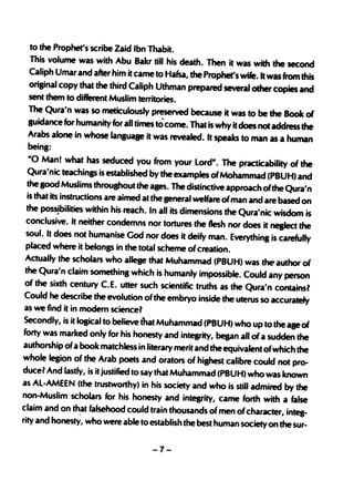 to the Prophet's scribe Zaid Ibn Thabit.
    This volume was with Abu Bakr till his death. Then it was with the second
    Caliph Umar and after him it came to Hafsa, the Prophet's wife. It was from this
    original copy that the third Caliph Uthman prepared several other copies and
    sent them to different Muslim territories.
    The Qura'n was so meticulously preserved because it was to be the Book of
    guidance for humanity for all times to come. That is why it does not address the
    Arabs alone in whose language it was revealed. It speaks to man as a human
    beinS:
    "0 Man! what has seduced you from your Lord". The practicability of the
   Qura'nic teachinp is established by the examples of Mohammad (PBUH) and
   the good Muslims throuShout the ages. The distindive approach of the Qura'n
   is that its instructions are aimed at the seneral welfare of man and are based on
   the possIbilities within his reach. In all its dimensions the Qura'nic wisdom is
  conclusive. It neither condemns nor tortures the flesh nor does it neglect the
  soul. It does not humanise God nor does it deify man. Everything is carefully
  placed where it belonss in the total scheme of creation.
  Actually the scholars who allege that Muhammad (PBUH) was the-author of
  the Qura'n claim somethins which is humanly impossible. Could any person
 of the sixth century C.E. utter such scientific truths as the Qura'n contains
                                                                                   l
 Could he ctescribe the evolution ofthe embryo inside the uterus so accurately
 as we find it in modern sciencel
 Secondly, is it l08ical to believe that Muhammad (PBUH) who up to the age of
 forty was marked only for his honesty and integrity, bepn all of a sudden the
 authorship ofa book matchless in literary merit and the equivalent ofwhich the
whole legion of the Arab poets and orators of hishest calibre could not pro-
ducel And lastly, is it justified to saythat Muhammad (PBUH) who was known
as Al-AMEEN (the trustworthy) in his society and who is still admired by the
non-Muslim scholars for his honesty and integrity, came forth with a false
claim and on that falsehood could train thousands of men of character, intes-
rity and honestY, who were able to establish the best human society on the sur-


                                     -7-
 