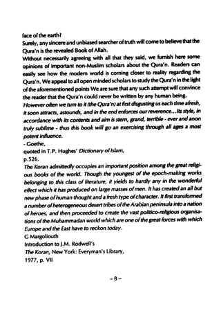 face of the earthl
Surely, any sincere and unbiased searcher oftruth will come to believe that the
Qura'n is the revealed Book of Allah.
Without necessarily agreeing with all that they said, we fumish here some
opinions of important non-Muslim scholars about the Qura'n. Readers can
easily see how the modem world is coming closer to reality regarding the
Qura'n. We appeal to all open minded scholars to study the Qura'n in the lisht
of the aforementioned points We are sure that any such attempt will convince
the rea~ that the Qura'n could never be written by any human being.
However often we tum to it (the Qura'n) at first disBUstittB us each time afresh,
it soon attracts, astounds, and in the end enforces our ~... Its style, in
accordance with its contents and aim is stem, ,rand, terrible - ever and anon
truly sublime - thus this book will  '0 an exercisin, throu,h all a,es a most
potent influence.
- Goethe,
quoted in T. P. Hughes' Dictionary ofIslam,
p.526.
The Koran admittedly occupies an important position amon, the ,teat reli,i-
ous books of the world. Thou,h the youn,est of the epoch-makin, works
belon,in, to this class of literature, it yields to hardly any in the wonderful
eRect which it has produced on large masses ofmen. It has created an all but
new phase ofhuman thou,ht and a fresh type ofcharacter. It first transformed
a number ofheteroseneous desert tribes ofthe Arabian peninsula into a nation
of heroes, and then proceeded to create the vast politico-reli,ious orpnisa-
tions ofthe Muhammadan world which are one ofthe ,reat forces with which
Europe and the East have to reckon today.
G Margoliouth
Introduction to J.M. Rodwell's
The Koran, New York: Everyman's Library,
1977,p. VII


                                      -8-
 