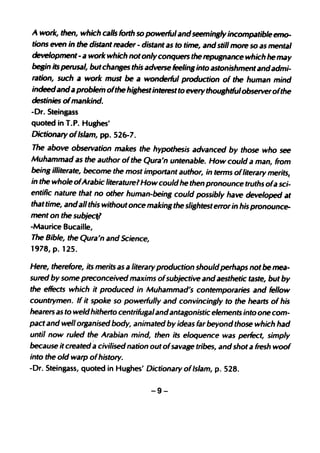 A work, then, which calls forth so powerfulandseemingly incompatible em0-
tions even in the distant reader - distant as to time, and still more so as mental
development - a work which notonlyconquers the repugnance which he may
begin its perusal, butchanges this adverse feeling into astonishmentandadmi-
ration, such a work must be a wonderful production of the human mind
indeed and a problem ofthe highestinterestto evetythoughdulobserverofthe
destinies ofmankind.
-Dr. Steingass
quoted in T.P. Hughes'
Dictionatyoflslam, pp. 526-7.
The above observation makes the hypothesis advanced by those who see
Muhammad as the author ofthe Qura'n untenable. How could a man, from
being illiterate, become the most important author, in terms ofliterary merits(
in the whole ofArabic literature? How could he then pronounce truths ofa sci-
entific nature that no other human-being could possibly have developed at
that time, andall this without once makingthe slightesterror in his pronounce-
ment on the subject?
-Maurice Bucaille,
The Bible, the Qura'n and Science,
1978, p. 125.

Here, therefore, its merits as a literary production should perhaps not be mea-
sured by some preconceived maxims ofsubjective and aesthetic taste, but by
the eRects which it produced in Muhammad's contemporaries and fellow
countrymen. If it spoke so powerfully and convincingly to the hearts of his
hearers as to weldhitherto centrifugalandantagonistic elements into one com-
pact and well organised body, animated by ideas far beyond those which had
until now ruled the Arabian mind, then its eloquence was perfect, simply
                     a
because it created civilised nation out ofsavage tribes, and shot a fresh woof
into the old warp ofhistory.
-Dr. Steingass, quoted in Hughes' Dictionary ofIslam, p. 528.

                                      -9-
 