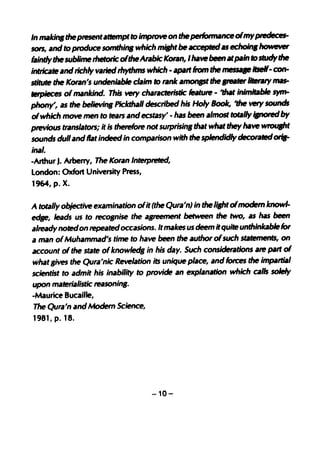 In maid". the pte5fNJtatl.empt to improve on the pedonnance ofmy ptedeces-
SOfS, and to produce somthin, which m;,ht be IICCepfedas echoin, however

intricate and richly varied rhythms which -  .,It
faintly thesublime rhetoric oftheArabic Koran, I have been at pain tostudy the
                                                    from the me5SIJIff itseIf- c0n-
stitute the Koran's undeniable claim to rank atnOlJl5l the ".ter lletary mas-
letpieces ofmankind. This vetY characteristlc featute - 'that inlmbble qm-
phony', as the believ1lt1 Piclcthall described his Holy Book, 'the vet)' sounds
of which move men to tears and ecstasy' - has been almost totally ipored by
previous translators; it is therefore not surprlsin, that what they have WfOUIht
sounds dull and flat indeed in comparison with the splendidly decorated orII-
ina/.
-Arthur J. Arberry, The Koran Interpreted,
London: Oxfort University Press,
1964, p. X.

A totally objective examination ofit (the Qura'n) in the Ji"'t ofmodem know1-
edse, leads us to recognise the agreement between the two, as has been
alINdy noted on repeatedoccasions. It makes us deem it quite unthinkablelor
a man ofMuhammad's time to have been the author of such smtemenl5, on
account of the state ofknow1ed, in his day. Such considerations ate palt of
what lives the Qura'nic Revelation its unique place, and forces the impartial
scientist to admit his inability to provide an explanation which calls solely
upon materialistic reasonin,.
-Maurice Bucaille,
The Qura'n and Modem Science,
1981, p. 18.




                                      -10-
 