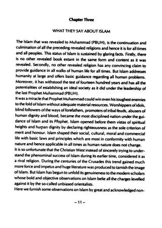 chapter Three

                       WHAT THEY SAY ABOUT ISLAM

The Islam that was revealed to Muhammad (PBUH), is the continuation and
culmination of all the preceding revealed religions and hence it is for all times
and all peoples. This status of Islam is sustained by glaring facts. Firstly, there
is no other revealed book extant in the same form and content as it was
revealed. Secondly, no other revealed religion has any convincing claim to
provide guidance in all walks of human life for all times. But Islam addresses
humanity at large and offers basic guidance reprding all human problems.
Moreover, ·it has withstood the test of fourteen hundred years and has all the
potentialities of establishing an ideal society as it did under the leadership of
the last Prophet Muhammad (PBUH).
It was a miracle that Prophet Muhammad could win even his touShest enemies
to the fold of Islam without adequate material reso,urces. Worshippers of idols,
blind followers of the ways of forefathers, promoters of tribal feuds, abusers of
human disnity and blood, became the most disciplined nation under the SUi-
dance of Islam and its prophet. Islam opened before them vistas of spiritual
heights and hU'1'an dignity by declaring rishteousness as the sole criterion of
merit and honour. Islam shaped their social, cultural, moral and commercial
life with basic laws and principles which are most in conformity with human
nature and hence applicable in all times as human nature does not change.
It is so unfortunate that the Christian West instead of sincerely tryinS to under-
stand the phenominal success of Islam during its earlier time, considered it as
a rival religion. During the centuries of the Crusades this trend gained much
more force and impetus and huge literature was produced to tarnish the imase
of Islam-. But Islam has begun to unfold its genuineness to the modem scholars
whose bold and objective observations on Islam belie all the charaes levelled
against it by the so-called unbiased orientalists.
Here we furnish some observations on Islam by great and acknowledged non-

                                      -11-
 
