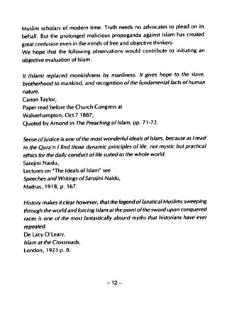 Muslim scholars of modern time. Truth needs no advocates to plead on its
behalf. But the prolonged malicious propoganda against Islam has created
great confusion even in the minds of free and objective thinkers.
We hope that the following observations would contribute to initiating an
objective evaluation of Islam.

It (Islam) replaced monkishness by manliness. It gives hope to the slave,
brotherhood to mankind, and recognition ofthe fundamental facts of human
nature.
Canon Taylor,
Paper read before the Church Congress at
W~lverhampton, Oct 71887,
Quoted by Arnond in The Preaching of Islam, pp. 71-72.

Sense ofJustice is one ofthe most wonderful ideals of Islam, because as I read
'in the Qura'n I find those dynamic principles of life, not mystic but practical
 ethics for the daily conduct oflife suited to the whole world.
Sarojini Naidu,
lectures on NThe Ideals of Islam" see
Speeches and Writings ofSarojini Naidu,
Madras, 1918, p. 167.


History makes it clear however, that the legend offanatical Muslims sweeping
through the world and forcing Islam at the point ofthe sword upon conquered
races ;s one of the most fantastically absurd myths that historians have ever
repeated.
De lacy O'leary,
Islam at the Crossroads,
london, 1923 p. 8.




                                    -12-
 