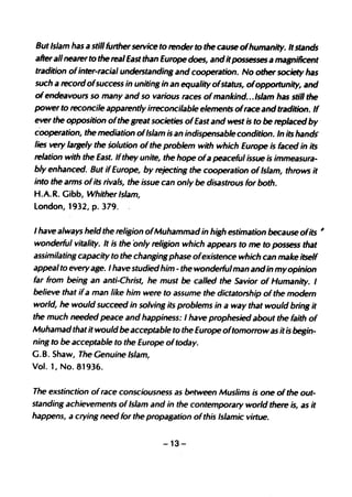 But Islam has a still further service to render to the cause ofhumanity. It stands
after all nearer to the real East than Europe does, and it possesses a magnificent
tradition of inter-racial understandins and cooperation. No other society has
such a record ofsuccess in unitins in an equality ofstatus, ofoppottunity, and
of endeavours so many and so various races of mankind.. .Islam has still the
power to reconcile apparently irreconcilable elements of race and tradition. If
ever the opposition ofthe sreat societies ofEast and west is to be replaced by
cooperation, the mediation ofIslam is an indispensable condition. In its hands"
lies very larsely the Solution of the problem with which Europe is faced in its
relation with the East. Ifthey unite, the hope of a peaceful issue is immeasura-
bly enhanced. But if Europe, by rejectins the cooperation of Islam, throws it
into the arms ofits rivals, the issue can only be disastrous for both.
H.A.R. Gibb, Whither Islam,
london, 1932, p. 379. .

I have always held the relision ofMuhammad in hiSh estimation because ofits          #

wonderful vitality. It is the only relision which appears to me to possess that
assimilating capacity to the changing phase ofexistence which can make itself
appeal to every age. I have studied him - the wonderful man and in my opinion
far from being an anti-Christ, he must be called the Savior of Humanity. I
believe that if a man like him were to assume the dictatorship of the modern
world, he would succeed in solvinS its problems in a way that would bring it
the much needed peace and happiness: I have prophesied iJbout the faith of
Muhamad that it would be acceptable to the Europe oftomorrow as it is begin-
ning to be acceptable to the Europe of today.
G. B. Shaw, The Genuine Islam,
Vol. 1, No. 81936.


The exstinction of race consciousness as between Muslims is one of the out-
standing achievements of Islam and in the contemporary world there is, as it
happens, a crying need for the propagation ofthis Islamic virtue.


                                     -13-
 