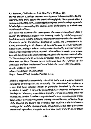 A.J. Toynbee, Civilisation on Trial, New York, 1948, p. 205.
The rise ofIslam is perhaps the most amazing event in human history. Spring-
ing from a land and a people like previously negligible, Islam spread within a
century over halfthe earth, shatteringgreat empires, overthrowing long-estab-
lished religions, remoulding the souls ofraces, and building up a whole new
world - world ofIslam.
The closer we examine this development the more extraordinary does it
appear. The othergreat religions won their way slowly, by painful struBB'e and
finally triumphed with the aid ofpowerful monarchs coverted to the new faith.
Christianity had its Constantine, Budhism its Asoka, and Zoroastrianism its
Cyrus, each lending to his chosen cult the mighty force of secular authority,
Not so Islam. Arising in a desert land sparsely inhabited by a nomad race pre-
viously undistinguished in human annals. Islam sallied forth on its great adven-
ture with the slenderest human backing and against the heaviest material odds.
Yet Islam triumphed with seemingly miraculous ease, and a couple ofgenera-
tions saw the Fiery Crescent borne victorious from the Pyrenees to the
Himalayas and from the desert ofCentral Asia to the deserts ofCentral Africa.
A.M.l. Stoddard, quoted in
Islam - The Religion ofAll Prophets,
Begum Bawani Waqf, Karachi, Pakistan p. 56.

Islam is a religion that is essentially rationalistic in the widest sense ofthis term
considered etymologically and historically. The definition of rationalism as a
system that bases religious beliefs on principles furnished by the reason
applied to it exactly. It cannot be denied that many doctrines and systems of
theology and also many superstitions, from the worship ofsaints to the use of
rosaries and amulets, have become grafted on the main trunk ofMuslim creed.
But in spite ofthe rich development, in every sense ofthe term, ofthe teachings
of the Prophet, the Qura'n has invariably kept its place as the fundamental
starting point, and the dogma of unity of God has always been proclaimed
therein with a grandeur, a majesty, an invariable purity and wit" a note ofsun


                                      -14 -
 