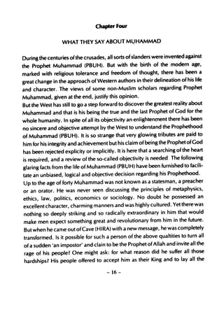 Chapter Four

                  WHAT THEY SAY ABOUT M~HAMMAD


During the centuries of the crusades, all sorts of slanders were invented against
the Prophet Muhammad (PBUH). But with the birth of the modern age,
marked with religious tolerance and freedom of thought, there has been a
great change in the approach of Western authors in their delineation of his life
and character. The views of some non-Muslim scholars regarding Prophet
Muhammad, given at the end, justify this opinion.
But the West has still to go a step forward to discover the greatest reality about
Muhammad and that is his being the true and the last Prophet of God for the
whole humanity. In spite of all its objectivity an enlightenOlent there has been
no sincere and objective attempt by the West to understand the Prophethood
of Muhammad (PBUH). It is so strange that very glowing tributes are paid to
him for his integrity and achievement but his claim of being the Prophet ofGod
has been rejected explicity or implicitly. It is here that a searching of the heart
is required, and a review of the so-called objectivity is needed. The following
glaring facts from the life of Muhammad (PBUH) have been furnished to facili-
tate an unbiased, logical and objective decision regarding his Prophethood.
Up to the age of forty Muhammad was not known as a statesman, a preacher
or an orator. He was never seen discussing the principles of metaphysics,
ethics, law, politics, economics or sociology. No doubt he possessed an
excellent character, charming manners and was highly cultured. Yet there was
nothing so deeply striking and so radically extraordinary in him that would
make men expect something great and revolutionary from him in the future.
But when he carne out of Cave (H IRA) with a new message, he was completely
transformed. Is it possible for such a person of the above qualtities to turn all
of a sudden 'an impostor' and clain to be the Prophet of Allah and invite all the
rage of his people? One might ask: for what reason did he suffer all those
hardships? His people offered to accept him as their King and to lay all the

                                     - 16-
 