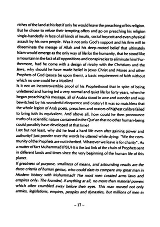 riches of the land at his feet if only he would leave the preaching of his religion.
But   he chose to refuse their tempting offers and go on preaching his religion
single-handedly in face of all kinds of insults, social boycott and even physical
assault by his own people. Was it not only God's support and his firm will to
disseminate the messge of Allah and his deep-rooted belief that ultimately
Islam would emerge as the only way of life for the humanity, that he stood like
a mountain in the fact ofall oppositions and conspiracies to eliminate him 1Fur-
thermore, had he come with a design of rivalry with the Christians and the
Jews, why should he have made belief in Jesus Christ and Moses and other
Prophets of God (peace be upon them), a basic requirement of faith without
which no one could be a Musliml
Is it not an incontrovertible proof of his Prophethood that in spite of being
unlettered and having led a very normal and quiet life for forty years, when he
began preaching his message, all of Arabia stood in awe and wonder and was
bewitched by his wonderful eloquence and oratory? It was so matchless that
the whole legion of Arab poets, preachers and orators of highest calibre failed
to bring foth its equivalent. And above all, how could he then pronounce
truths of a scientific nature contained in the Qur'an that no other human-being
could possibly have developed at that time?
Last but not least, why did he lead a hard life even after gaining power and
authority? Just ponder over the words he uttered while dying: IIWe the com-
munity of the Prophets are not inherited. Whatever we leave is for charity" . As
a matter of fact Muhammad (PBUH) is the last link of the chain of Prophets sent
in different lands and times since the very beginning of the human life of this
planet.
If greatness of purpose, smallness of means, and astounding results are the
three criteria ofhuman genius, who could date to compare any great man in
Modern history with Muhammad? The most men created arms laws and
empires only., The founded, if anything at all, no more than material powers
which often crumbled away before their eyes. This man moved not only
armies, legislations, empires, peoples and dynasties, but millions of men in


                                      -17-
 