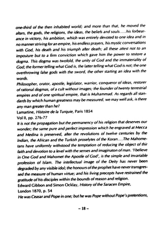 one-third of the then inhabited world; and more than that, he moved the
altars, the gods, the religions, the ideas, the beliefs and souls..... his forbear-
ance in victory, his ambition, which was entirely devoted to one idea and in
no manner striving for an empire, his endless prayers, his mystic conversations
with God, his death and his triumph after death; all these attest not to an
impo)ture but to a firm conviction which gave him the power to restore a
dogma. This dogma was twofold, the unity of God and the immateriality of
God; the former telling what God is, the latter telling what God is not; the one
overthrowing false gods with the sword, the other starting an idea with the
words.
Philosopher, orator, apostle, legislator, warrior, conqueror of ideas, restorer
of rational dogmas, of a cult without images; the founder oftwenty terrestrial
empires and of one spiritual empire, that is Muhammad. As regards all stan-
dards by which human greatness may be measured, we may well ask, is there
any man greater than he?
lamartine, Histoire de la Turquie, Paris 1854
Vol II, pp. 276-77
It is not the propagation but the permanency of his religion that deserves our
wonder; the same pure and perfect impression which he engraved at Mecca
and Medina is preserved, after the revolutions of twelve centuries by the
Indian, the African and the Turkish proselytes of the Koran... ~ The Mahome-
tans have uniformly withstood the temptation of reducing the object of thir
faith and devotion to a level with the senses and imaginaton ofman. '/ believe
in One God and Mahomet the Apostle of God', is the simple and invariable
profession of Islam. The intellectual image of the Deity has never been
degraded by any visible idol; the honours ofthe prophet have never transgres-
sed the measure of human virtue; and his living precepts have restrained the
gratitude ofhis disciples within the bounds of reason and religion.
Edward Gibbon and Simon Ocklay, History ofthe Saracen Empire,
london 1870, p. 54
He was Ceasar and Pope in one; but he was Pope without Pope's pretentions,

                                      -18-
 
