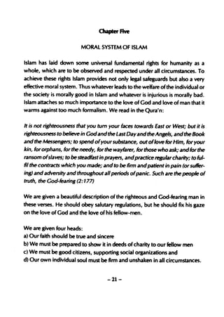 Chapter five

                         MORAL SYSTEM OF ISLAM

Islam has laid down some universal fundamental rights for humanity as a
whole, which are to be observed and respected under all circumstances. To
achieve these rights Islam provides not only legal safeguards but also a very
effective moral system. Thus whatever leads to the welfare ofthe individual or
the society is morally good in Islam and whatever is injurious is morally bad.
Islam attaches so much importance to the love of God and love of man that it
warms against too much formalism. We read in the Qura'n:

It is not righteousness that you tum your faces towards East or West; but it is
righteousness to believe in Godand the Last Day and the Angels, and the Book
and the Messengers; to spend ofyour substance, out oflove for Him, for your
kin, for orphans, for the needy, for the wayfarer, for those who ask; and for the
ransom ofslaves; to be steadfast in prayers, andpractice regular charity; to ful-
fil the contracts which you made; and to be firm and patient in pain (or suffer-
ing) and adversity and throughout all periods ofpanic. Such are the people of
truth, the God-fearing (2: 177)


We are given a beautiful description of the righteous and God-fearing man in
these verses. He should obey salutary regulations, but he should fix his gaze
on the love of God and the love of his feUow-men.

We are given four heads:
a) Our faith should be true and sincere
b) We must be prepared to show it in deeds of charity to our fellow men
c) We must be good citizens, supporting social organizations and
d) Our own individual soul must be firm and unshaken in all circumstances.


                                     -21-
 