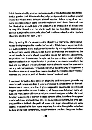 This is the standard by which a particular mode ofconduct is judged and class-
ified as good or bad. This standard of judgement provides the nucleus around
which the whole moral conduct should revolve. Before laying down any
moral injunctions Islam seeks to firmly implant in man's heart the conviction
that his dealings are with God who sees him at all times and in all places; that
he may hide himself from the whole world but not from Him; that he may
deceive everyone but cannot deceive God; that he can flee from the clutches
of anyone else but not from God's.

Thus, by setting God's pleasure as the objective of man's life, Islam has fur-
 nished the highest possible standard ofmorality. This is bound to provide limit-
 less avenues for the moral evolution of humanity. By making divine revelations
as the primary source of knowledge it gives permanence and stability to the
 moral standards which afford reasonable scope for genuine adjustments,
adaptations and innovations though not· for preversions, wild variation,
-at0!'1istic relativism or moral fluidity. It provides a sanction to marality in the
 love and fear of God, which will impell man to obey the moral law even with-
out any external pressure. Throulh belief in God and the Day of Judaement it
furnishes a force which enables a person to adopt the moral conduct with ear:
nestness and sincerity, with all the devotion of heart and soul.

It does not, throulh a false sense of originality and innovation, provide any
novel moral virtues nor does it seek to minimise the importance of the well-
known moral norms, nor does it live exaaerated importance to some and
neslect others withoUt cause. It takes up all the commonly known moral vir-
tues and with a sense of balance and proportion it assilns a suitable place and
function to each one of them in the total scheme of life. It widens the scope of
man's individual and collective life - his domestic associations, his civic con-
duct and his activities in the political, economic, lepl, educational and social
realms. It covers his life from home to society, from the dininl-table to the bat-
de-field and peace conferences, literally from the cradle to the srave. In short

                                     -22-
 
