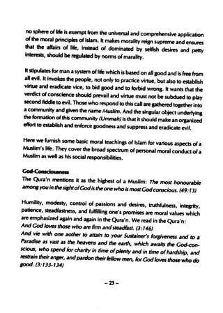no sphere of life is exempt from the universal and comprehensive application
 of the moral principles of Islam. It makes morality reisn supreme and
                                                                       ensures
 that the affairs of life, instead of dominated by selfish desires and petty
 interests, should be regulated by norms of marality.

  It stipulates for man a system of life which is based on all good and is free from
 all evil. It invokes the people, not only to practice virtue, but also to establish
 virtue and eradicate vice, to bid Sood and to forbid wrong. It wants that the
 verdict of conscience should prevail and virtue must not be subdued to play
 second fiddle to evil. Those who respond to this call are gathered tosether into
 a community and Siven the name l.4us/im. And the singular object underlyins
 the formation of this community (Ummahi is that it should make an organize
                                                                                   d
 effort to establish and enforce goodness and suppress and eradicate evil.

 Here we furnish some basic moral teachings of Islam for various aspects of a
 Muslim's life. They cover the broad spectrum of personal moral conduct of a
 Muslim as well as his social responsibilities.

God-ConIcIouIne
The Qura'n mentions it as the highest of"a Muslim: The most honourable
amon. you in the siBhtofGodis the one who is mostGodconscious. (49: 13)

 Humility, modesty, control of passions and desires, truthfulness,· intesJity,
 patience, steadfastness, and fulfillins one's promises are moral values which
 are emphasized apin and again in the Qura'n. We read in the Qura'n:
And God loves those who are firm and steadfast. (3: 146)
And vie with one aother to attain to your Sustainer's folJiveness and to a
Paradise as vast as the heavens and the eaTth, which awaits the God-con-
scious, who spend for charity in time of plenty and in time ofhardship, and
teStrain their anllfN, and pardon their fellow men, for God loves tho~ who do
good. (3:'33-1 34)


                                      -23-
 