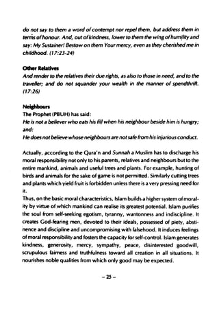 do not say to them a word of contempt nor repel them, but address them in
terms ofhonour. And, out ofkindness, lower to them the wing ofhumility and
say: My Sustainer! Bestow on them Your mercy, even as they cherished me in
childhood. (17:23-24)


Other Relatives
And render to the relatives their due rishts, as also to those in need, and to the
traveller; and do not squander your wealth in the manner of spendthrift.
(17:26)


Neipboun
The Prophet (PBUH) has said:
He is not a believer who eats his fill when his neighbour beside him is hungry;
and:
He does not believe whose neighbours are not safe from his injurious conduct.


Actually, jlccording to the Qura'n and Sunnah a Muslim has to discharge his
moral responsibility not only to his parents, relatives and neighbours but to the
entire mankind, animals and useful trees and plants. For example, hunting of
birds and animals for the sake of game is not permitted. Similarly cutting trees
and plants which yield fruit is forbidden unless there is a very pressing need for
it.
Thus, on the basic moral characteristics, Islam builds a higher system of moral-
ity by virtue of which mankind can realise its greatest potential. Islam purifies
the soul from self-seeking egotism, tyranny, wdntonness and indiscipline. It
creates God-fearing men, devoted to their ideals, possessed of piety, absti-
nence and discipline and uncompromising with falsehood. It induces feelings
of moral responsibility and fosters the capacity for self-control. Islam generates
kindness, generosity, mercy, sympathy, peace, disinterested goodwill,
scrupulous fairness and truthfulness toward all creation in all situations. It
nourishes noble qualities from which only good may be expected.


                                    -25-
 