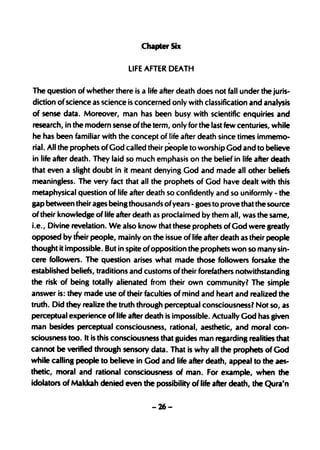 .Chapter Six

                              LIFE AFTER DEATH

The question of whether there is a life after death does not fall under the juris-
diction of science as science is concerned only with classification and analysis
of sense data. Moreover, man has been busy with scientific enquiries and
 research, in the modern sense ofthe term, only for the last few centuries, while
 he has been familiar with the concept of life after death since times immema.
 rial. All the prophets of God called their People to worship God and to believe
in life after death. They laid so much emphasis on the belief in life after death
that even a slight doubt in it meant denying God and made all other beliefs
meaningless. The very fact that all the prophets of God have dealt with this
metaphysical question of life after death so confidently and so uniformly - the
gap between their ages being thousands ofyears - goes to prove that the source
of their knowledge of life after death as proclaimed by them all, was the same,
i.e., Divine revelation. We also know that these prophets of God were greatly
opposed by their people, mainly on the issue of life after death as their people
thought it impossible. But in spite ofopposition the prophets won so many sin-
cere followers. The question arises what made those followers forsake the
established beliefs, traditions and customs of their forefathers notwithstanding
the risk of being totally alienated from their own community? The simple
answer is: they made use of their faculties of mind and heart and realized the
truth. Did they realize the truth through perceptual consciousnessl Not so,as
perceptual experience of life after death is impossible. Actually God has given
man besides perceptual consciousness, rational, aesthetic, and moral con-
sciousness too. It is this consciousness that guides man regarding realities that
cannot be verified through sensory data. That is why all the prophets of God
while calling people to believe in God and life after death, appeal to the aes-
thetic, moral and rational consciousness of man. For example, when the
idolators ofMakkah denied even the possibility of life after death, the Qura'n

                                      -26-
 