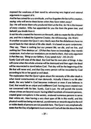 exposed the weakness of their stand by advancing very logical and rational
arguments in support of it:
Andhe has coined for us a similitude, and has forgotten the fact ofhis creation,
saying: who will revive these bones when they have rotten away?
Say: He will revive them who produced them at the first, for He is the knower
of every creation. Who has appointed for you fire from the green tree, and
beholdl you kindle from it.
Is not He who created the heavens an the earth, able to create the like ofthem?
yes, and He is indeed the Supreme Creator, the All-knowing. (36:78-81)
At another occasion the Qura'n very clearly says that the disbelievers have no
sound basis for their denial of life after death. It is based on pure conjectures:
They say, 'There is nothing but our present life; we die, and we live, and
nothing but Time destroys us'. Of that they have no knowledge; they merely
conjecture. And when our revelations are recited to them, their only argument
is that they say, 'Bring us our fathers, if you speak truly'. (45:24-25)
Surely God will raise all the dead. But God has his own plan of things. Aday
will come when the whole universe will be destroyed and then again the dead
will be resurrected to stand before God. That day will be the beginning of the
life that will never end, and that Day every person will be rewarded by God
according to his or her good or evil deed.
The explanation that the Qura'n gives about the necessity of life after death is
what moral consciousness of man demands. Actually if there is no life after
death, the very belief in God becomes irrelevant or even if o~e believes in
God, that would be an unjust and indifferent God: having once created man
not concerned with his fate. Surely, God is just. He will punish the tyrants
whose crimes are beyond count: having killed hundreds of innocent persons,
created great corruptions in the society, enslaved numerous persons to serve
their whims etc. Man having a very short span of life in this world, and this
physical world too being not eternal, punishments or rewards equal to the evil
or noble deeds of persons are not possible here. The Qura'n very emphatically
states that the Day ofjudgement must come and God will decide about the fate

                                    -27-
 