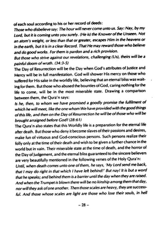 of each soul according to his or her record of deeds:
Those who disbelieve say: The hour will never come unto us. Say: Nay, by my
Lord, but it is coming unto you surely. (He is) the Knower of the Unseen. Not
an atom's weight, or less than that or greater, escapes Him in the heavens or
in the earth, but it is in a clear Record. That He may reward those who believe
and do good works. For them is pardon and a rich provision.
But those who strive against our revelations, challenging (Us), theirs will be a
painful doom of wrath. (34:3-5)
The Day of Resurrection will be the Day when God's attributes of Justice and
Mercy will be in full manifestation. God will shower His mercy on thOse who
suffered for His sake in the worldly life, believing that an eternal bliss was wait-
ing for them. But those who abused the bounties ofGod, caring nothing for the
life to come, will be in the most miserable state. Drawing a comparison
between them, the Qura'n says:
Is he, then, to whom we have promised a goodly promise the fulfilment of
which he will meet, like the one whom We have provided with the good things
ofthis life, and then on the Day ofResurrection he will be ofthose who will be
brought arraigned before God? (28:61)
The Qura'n also states that this Worldly life is a preparation for the eternal life
after death. But those who deny it become slaves of their passions and desires,
make fun of virtuous and God-conscious persons. Such persons realize their
folly only at the time of their death and wish to be given a further chance in the
world but in vain. Their miserable state at the time of death, and the horror of
the Day of Judgement, and the eternal bliss guaranteed to the sincere believers
are very beautifully mentioned in the following verses of the Holy Qura'n:
Until, when death comes unto one ofthem, he says, 'My Lord send me back,
that I may do right in that which I have left behind!' But nay/ It is but a word
that he speaks; and behind them is a barrier until the day when they are raised.
And when the Trumpet is blown there will be no kinship among them that day,
nor will they ask ofone another. Then those scales are heavy, they are success-
ful. And those whose scales are light are those who lose their souls, in hell


                                       -28-
 