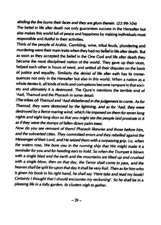 abiding the Dre bums their faces and they are glum therein. (23:~ 1fU)
The belief in life after death not only guarantees success in the Hereafter but
also makes this world full of peace and happiness by making individuals most
responsible and dutiful in their activities.
Think of the people of Arabia. Gambling, wine, tribal feuds, plunderinl and
murdering were their main traits when they had no be(ief in life after death. But
as soon as they accepted the belief in the One God and life after death they
became the most disciplined nation of the world. They gave up their vices,
helped each other in hours of need, and settled all their disputes on the basis
of justice and equality. Similarly the denial of life after eath has its conse-
quences not only in the Hereafter but also in this world. When a nation as a
whole denies it, all kinds ofevils and corruptions become rampant in that soci-
ety and ultimately it is ~royed.·The qura'n mentions the terrible end of
'Aad, Thamud and the Pharaoh in some detail:
(The tribes of) Thamud and 'Aad disbelieved in the jud,ement to come. As for
Thamud, they were destoryed by the Ii,htning, and as for 'Aad, they were
destroyed by a Derce roarin, wind, which He imposed on them for seven Ion,
nights and eight long days 50 that you might see the people laid prostrate in it
as ifthey wete the stumps offallen down palm trees.
Now do you see temnant of them? Pharaoh likewise and those befote him,
and the subverted cities. They committed errors and they tebelled against the
Messenger oftheir Lord, and He seized them with a surpassinggrip. Lo, when
the waters rose, We bote you in the running ship that We might make it a
teminder for you and for heeding ears to hold. So when the Trumpet is blown
with a sinsJe blast and the earth and the mountains ate lifted up and crushed
with a single blow, then on that day, the Terror shall come to pass, and the
heaven shall be split for upon that day it shall be very frail. Then as for him who
is given his book in his right hand, he shall say 'Hete take and read my bookl
Certainly I thought that I should encounter my reckoning. So he shall be in a
pleasing life in a lofty garden, its clusters nigh to gather.


                                    -29-
 