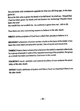 days
'Eat and drink with wholesome appetite for that you did lon8 aBo, in the
Bone by'.
                                                                             that
But as for him who is Biven his book in his left hand, he shall say: 'WO/Jld
I had"not been given my book and not known        my reckonins! ~Vould it have
been the end!
                                                                      )
My wealth has not availed me, my authority is gone from me'. (69:4-39

Thus there are very convinci ng reasons to believe in life after death.


FIRSTLY all the prophets of God have called their peopl~ to "believe in it.

SECONDLY wheneve r a human society is built on the basis of this belief, it has
                                                                   evils.
been the most ideal and peaceful society, free of social and moral


THtRDLYhistory bears witness that wheneve r this belief is rejected collectiv ely
                                                                            group
by a group of people in spite of the repeated warning of the prophet, the
as a whole has been punished by God even in this world.


 FOURTHLY moral, aesthetic and rational faculities of man endorse the possi-
 bility of life after death.


 FIFTHLY God's attributes of Justice and Mercy have no meaning if there is no
 life after death.




                                        -30-
 