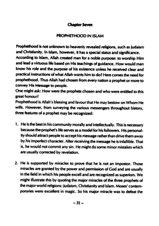 PROPHETHOOD IN ISLAM

Prophethood is not unknown to heavenly revealed religions, such as Judaism
and Christianity. In Islam, however, it has a special status and sisniflcance.
Accordinl to Islam, Allah created man for a noble purpose: to worship Him
and lead a virtuous life based on His teachinp of luidance. How would man
know his role and the purpose of his existence unless he received clear and
practical instructions of what Allah wants him to dol Here comes the need for
prophethood. Thus Allah had chosen fro,m every nation a prophet or more to
convey His Messaae to people.
One miBht ask: How were the prophets chosen and who were entitted to this
great honourl
Prophethood is Allah's blessing and favour that He may bestow on Whom He
wills. However, from surveying the various messenprs throupout history,
three features of a prophet may be recoanized:

1. He is the best in his community morally and intellectually. This is necessary
   because tfle..prophet's life serves as a model for his followers. His personal-
   ity should attract people to accept his message ratherthan drive them away
   by his imperfect character. After receivins the message he is infallible. That
   is, he would not commit any sin. He might do some minor mistakes which
   are usually corrected by revelation.

2. He is supported by miracles to prove that he is not an impostor. Those
   miracles are sranted by the power and permission of God and are usually
   in the field in which his people excell and are recoanized as superiors. We
   misht illustrate this by quotinS the major miracles of the three prophets of
   the major world religions: Judaism, Christianity and Islam. Moses' contem-
   poraries were excellent in masic. So his major miracle was to defeat the

                                     -31-
 