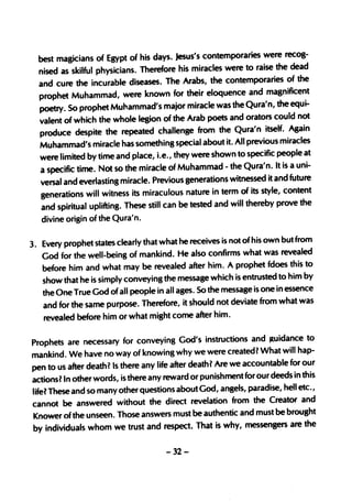 recog-
  best magicians of Egypt of his days. jesus's contemporaries were
  nised as skilful physicians.  Therefore his miracles were to raise the dead
                                                                            of the
  and cure the incurable diseases. The Arabs, the contemporaries
  prophet Muhamm       ad, were known for their eloquence and magnificent
  poetry~ So prophet Muhammad's major miracle was the Qura'n,
                                                                         the equi-
  valent of which the whole legion of the Arab poets and orators could not
                                                                            Again
  produce despite the repeated challenge from the Qura'n itself.
  Muhammad's miracle has something special about         it. All previous miracles
                                                                                 at
  were limited by time and place, i.e., they were shown to specific people
  a specific time. Not so the miracle of    Muhammad - the Qura'n. It is a uni-
                                                                            future
  versal and everlasting miracle. Previous generations witnessed it and
   generations will witness its  miraculous nature in term of its style, content
                                                                                the
   and spiritual uplifting. These still can be tested and will thereby prove
   divine origin of the Qura'n.

                                                                        but from
3. Every prophet states clearly that what he receives is not of his own
   God for the well-being of mankind. He also confirms       what was revealed
                                                                          this to
   before him and what may be revealed after him. A prophet fdoes
   show that he is simply conveying the message    which is entrusted to him by
   the One True God of all people in all ages. So the message is one in essence
                                                                              was
   and for the same purpose. Therefore, it should not deviate from what
   revealed before him  or what might come after him.

                                                                                  to
Prophets are necessary for conveying God's instructions and Jluidance
                                                                          will hap-
mankind. We have no way of knowing why we were created? What
                                                                        ble for our
pen to us after death? Is there any life after death 1 Are we accounta
actions? In other words, is there any reward or punishm    ent for our deeds in this
                                                                         , hell etc.,
life? These and so many other questions about God, angels, paradise
cannot be answered without the          direct revelation from the Creator and
Knower of the unseen. Those answers mustbe authentic and must be
                                                                            brought
by individuals whom     we trust and respect. That is why, messengers are the

                                        -32-
 