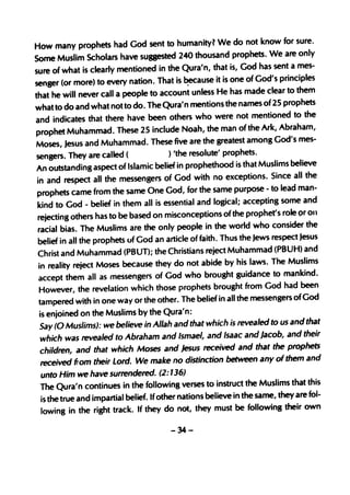 for sure.
How many prophets had God sent to humanity? We do not know
Some Muslim Scholars have sU88este         d 240 thousand prophets. We are only
                                                                          sent a mes-
sure of what is clearly mention ed in the Qura'n, that is, God has
senger (or more) to every     nation. That is ~ause it is one of God's principles
                                                                       clear to them
that he will never call a people to account unless He has made
what to     do and what not to do. The Qura'n mentions the names of 25 prophets
                                                                               d to the
and indicates that there have been others who were not mentione
prophet Muhamm ad. These 25 include Noah, the man of the              Ark, Abraham,
                                                                          God's mes-
Moses, Jesus and Muhamm ad. These five are the greatest among
sengers. They are called (                ) 'the resolute' prophets.
                                                                                believe
 An outstanding aspect of Islamic belief in propheth ood is that Muslims
 in and respect all the messeng      ers of God with no exceptions. Since all the
                                                                        to lead man-
 prophets came from the same One God, for the same purpose -
 kind to God·- belief    in them all is essential and logical; accepting some and
                                                                           s role ()r on
 rejecting others has to be based on misconceptions of the prophet'
                                                                        consider the
 racial bias. The Muslims are the only people in the world who
 belief in all the prophets uf God an article of faith. Thus the   Jews respect Jesus
                                                                          (PBUH) and
 Christ and Muhamm ad (PBUT); the Christians reject Muhamm ad
  in reality reject Moses because they do not       abide by his laws. The Muslims
                                                                         to mankind .
  accept them all as messengers of God who brought guidance
  Howeve r, the revelatio   n which those prophets brought from God had been
                                                                            ers of God
  tampered with in one way or the other. The belief in all the messeng
  is enjoined   on the Muslims by the Qura'n:
  Say (0 Muslims): we believe in Allah and that which is revealed to
                                                                            us and that
   which was revealed to Abraham and Ismael, and Isaac and           Jacob, and their
                                                                         the prophets
   children, and that which Moses and Jesus received and that
   received from their Lord. We make no distinctio       n between any of them and
   unto Him we have surrendered. (2: 136)
                                                                                that this
   The Qura'n continues in the following verses to instruct the Muslims
   is the true and impartial belief. Ifother nations believe in the same, they are fol-
                                                                              their own
   lowingin the right track. If they do not, they must be following

                                          -34-
 