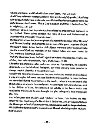 whims and biases and God will take care of them. Thus we read:
  Andifthey believe in what you believe, then are they rightly guided. But
                                                                              ifthey
  turn away, then theyare in disunity, andAllah willsuffice you against them.
                                                                                  He
  is the Hearer, the Knower. This is God's religion and Who is better than'
                                                                                God
  in religion) (2: 137-38)
  There are, at least, two important points related to propheth ood that need
                                                                                   to
  be clarified. These points concern the roles of Jesus and Muhamm
                                                                              ad as
  prophets who are usually misunderstood.
  The Qura'nic account ofJesus emphatically rejects the concept of his 'Divinity
                                                                                     '
  and 'Divine Sonship' and presents him as one of the great prophets of
                                                                              God.
 The Qura'n makes it clear that the birth ofJesus without a father does not
                                                                              make
  him the son of God and mentions in this respect Adam who was created
                                                                                  by
 God without a father and mother:
  Truly the likeness ofjesus, in God's sight is an Adam's likeness; He created
                                                                                him
 ofdust, then said He unto him, MBe", and he was. (3:59)
 Like other prophets Jesus also performed miracles. For example, he raised
                                                                                 the
 dead and cured the blind and the lepers, but while showing these miracles
                                                                                  he
 always made it clear that it was all from God.
 Actually the misconceptions about the personality and mission of Jesus
                                                                             found
 a way among his followers because the divine message that he preached
                                                                               was
 not recorded during his presence in the world, rather it was recorded
                                                                              after
about a lapse of about a hundred years. According to the Qura'n he was
                                                                               sent
to the children of Israel; he confirmed the validity of the Torah which
                                                                               was
revealed to Moses and he also brought the glad tidings of a final messeng
                                                                                  er
after him.
And when Jesus son of Mary said, 'children of Israel, I am indeed
                                                                         the Mes-
senger to you, confirming the Torah that is before me, andBiving good
                                                                           tidings
ofa Messenger who shallcome afterme, who5e name.. .. be the ptai6edo
                                                                                ne.
(61 :6) (The bold portion is the translation of Ahmad which is prophet Muham-
mad's name).



                                     -35-
 
