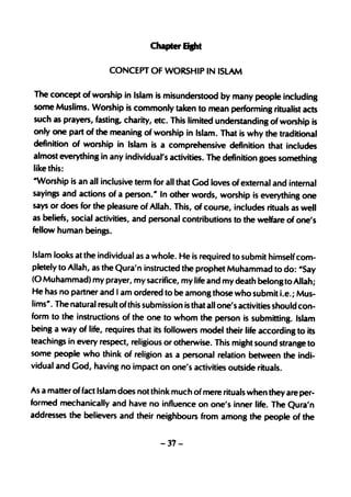 ChapterS"'t

                      CONCEPT OF WORSHIP IN ISLAM

The concept of worship in Islam is misunderstood by many people including
some Muslims. Worship is commonly taken to mean performing ritualist acts
such as prayers, fasting, charity, etc. This limited understanding of worship is
only one part of the meaning of worship in Islam. That is why the traditional
definition of worship in 'Islam is a comprehensive definition that includes
almost everYthing in any individual's activities. The definition goes something
like this:
-Worship is an all inclusive term for all that God loves of external and internal
sayings and actions of a person." In other words, worship is everYthing one
says or does for the pleasure of Allah. This, of course, includes rituals as well
as beliefs, social activiti,es, and personal contributions to the welfare of one's
fellow human beings.


Islam looks at the individual as a whole. He is required to submit himself com-
pletely to Allah, as the Qura'n instructed the prophet Muhammad to do: "Say
(0 Muhammad> my prayer, my sacrifice, my life and my death belong to Allah;
He has no partner and I am ordered to be among those who submit i.e.; Mus-
lims". The natural result of this submission is that all one's activities should con-
form to the instructions of the one to whom the person is submitting. Islam
being a way of life, requires that its followers model their life according to its
teachings in every respect, religious or otherwise. This might sound strange to
some people who think of religion as a personal relation between the indi-
vidual and God, having no impact on one's activities outside rituals.


As a matter of fact Islam does not think much of mere rituals when they are per-
formed mechanically and have no influence on one's inner life. The Qura'n
addresses the believers and their neighbours from among the people of the


                                      -37-
 
