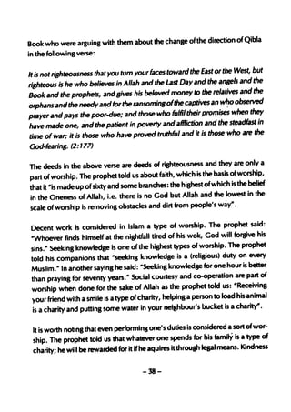 Book who were arguing with them about the change of the direction of Qibla
in the following verse:

                                                                              but
It is not riahteousness that you tum your faces toward the East or the West,
riahteous i~ he who believes in Allah and the Last Day and     the ansels and the
                                                                              the
Book and the prophets, andaives his beloved money to the relatives and
orphans and the needy an.d for the ransomina ofthe    captives an w~o observed
prayer and pays the poor-due; and those who fulfil their promi~ when
                                                                             they
have made one, and the patient      in poverty and affliction and the steadfast in
time of war; it is those who have proved truthful and it is those who are
                                                                               the
God-fearing. (2:   177)

The deeds in the above verse are deeds of righteousness and they are only a
part of worship. The prophet told us about faith, which is the basis ofworship,
that it "is made up ofsixty and some branches: the highest ofwhich is the belief
in the Oneness of Allah, i.e. there is no God but Allah and the lowest in the
scale of worship is removing obstacles and dirt from people's way".

Decent work is considered in Islam a type of worship. The prophet said:
"Whoever finds himself at the nishtfall tired of his wok, God will forsive his
sins." Seeking knowledge is one of the highest types of worship. The prophet
told his companions that "seeking knowledge is a (religious) duty on every
Muslim." In another saying he said: "Seeking knowledge for one hour is better
than praying for seventy years." Social courtesy and co-operation are part of
worship when done for the sake of Allah as the prophet told us: "Receivins
your friend with a smile is a type ofcharity, helpinS a person to load his animal
 is a charity and putting some water in your neishbour's bucket is a charity".

 It is worth noting that even performing one's duties is considered a sort ofwor-
 ship. The prophet told us that whatever pne spends for his family is a type of
 charity; he will be rewarded for it if he aquires it through-legal means. Kindness

                                       -38-
 