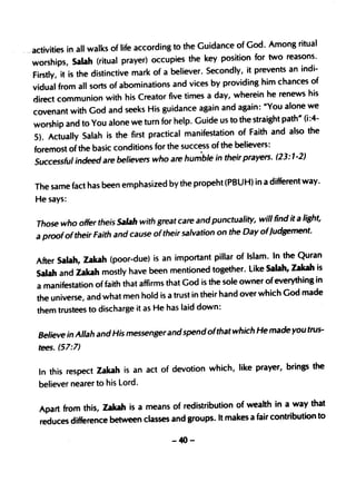 Among ritual
- -activities ID_ all walks of life according to the Guidance of God.
   worships    , Salah (ritual prayer) occupies the key position for two reasons.
                                                                             an indi-
    Firstly, it is the distinctive mark of a believer. Secondly, it prevents
    vidual from all sorts of abominations and vices by providin     g him chances of
                                                                          renews his
    direct commun ion with his Creator five times a day, wherein he
    covenant with God and seeks His guidance         again and again: uYou alone we
                                                                           path" (i:4-
    worship and to You alone we turn for help. Guide us to the straight
    5). ActuaJly Salah is the first    practical manifestation of Faith and also the
    foremost of the basic conditions for the success of the believers:
    Successful indeed are believers who are hun{ble in their prayers.
                                                                         (23: 1-2)

                                                                                way.
   The same fact has been emphasized by the propeht (PBUH) in a different
   He says:

                                                                      find it a light,
   Those who offer theis Salah with great care and punctua lity, will
   a proofof their Faith and cause oftheir salvation on the Day ofJudgement.

                                                                         the Quran
   After Salah, Zakah (poor-due) is an importan t pillar of Islam. In
   Salah and lakah   mostly have been mentioned together. Like Salah, zakah is
                                                                       everything in
   a manifestation of faith that affirms that God is the sole owner of
                                                                         God made
   the universe, and what men hold is a trust in their hand over which
   them trustees to discharge it as He has laid down:

                                                                       made you trus-
    Believe in Allah and His messenger and spend ofthat which He
    tees. (57:7)

                                                                    brings the
    In this respect Zakah is an act of devotion which, like prayer,
    believer nearer to his lord.

                                                                      a way that
    Apart from this, zakah is a means of redistribution of wealth in
    reduces difference between classes and groups. It makes a fair contribu tion to

                                          -40-
 