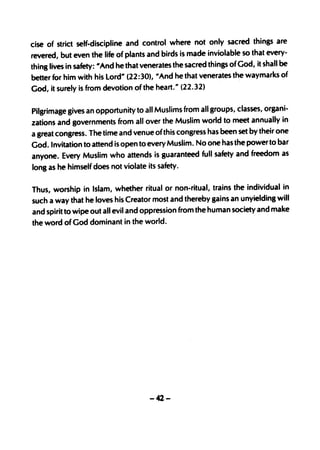 cise of strict self·discipline and control where not only sacred things are
revered, but even the life of plants and birds is made inviolable so that every-
thing lives in safety: 1/And he that venerates the sacred things of God, it shall be
better for him with his lord" (22 :30), II And he that venerates the waymarks of
God, it surely is from devotion of the heart. " (22.32)


Pilgrimage gives an opportunity to all Muslims from all groups, classes, organi-
zations and governments from all over the Muslim world to meet annually in
a great congress. The time and venue of this congress has been set by their one
God. Invitation to attend is open to every Muslim. No one has the power to bar
anyone. Every Muslim who attends is guaranteed full safety and freedom as
long as he himself does not violate its safety.


Thus, worship in Islam, whether ritual or· non-ritual, trains the individual in
such a way that he loves his Creator most and thereby gains an unyielding will
and spirit to wipe out all evil and oppression from the human society and make
the word of God dominant in the world.




                                     -42-
 
