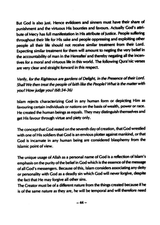 But God is also just Hence evildoers and sinners must have their shale of
punishment and the virtuous His bounties and favours. Actually-God's attri-
bute of Mecy has full manifestation in His attribute of Justice. People su«erina
throughout their life for His sake and people oppressinS and exploltinl other
people all their life should not receive similar treatment from their Lord.
Expecting similar treatment for them will amount to neatins the very belief in
the accountabiiity of man in the Hereaftei and thereby neptinl all the incen-
tives for a moral and virtuous life in this world. The followins Qura'nic verses
are very clear and straisht forward in this respect.

Verily, for the RiBhteous are sardens of Deliaht, in the A-esence of their Lord.
Shall We then treat the people of faith like the Peoplel What is the matter with
youl How judse youl (68:34-36)

Islam rejects characterizing God in any human form or depicting Him as
favouring certain individuals or nations on the basis of wealth, power or race.
He created the human beings as equals. They may distinguish themselves and
get His favour throush virtue and piety only.

The concept that God rested on the seventh day ofcreation, that God wrestled
with one of His soldiers that God is an envious plotter against mankind, or that
God is incarnate in any human being are considered blasphemy from the
Islamic point of view.

The unique usage of Allah as a personal name of God is a reflection of Islam's
emphasis on the purity of the belief in God which is the essence of the messase
of all God's messengers. Because ofthis, Islam considers associatins any deity
or personality with God as a deadly sin which God will never fol'8ive, despite
the fact that He may forgive all other sins.
The Creator must be of a different nature from the thinp created because if he
is of the same nature as they are, he will be temporal and will therefore need

                                    -44-
 