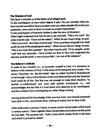 The Oneness of God
The Qura'n reminds us of the falsity of all alleged gods.
To the worshippers of man-make objects it asks: Do you worship what you
have catVed yourselfor have you taken unto youothers beside Him to be your
protectors, even such as have no power to protect themselvesl
To the )Yorshippers of heavenly bodies it cites the story of Abraham:
When- ni,ht outspread over him he saw a star and said, iIIThis is my Lordill. But
when it set he said, ill/love not the setters ill. When he saw moon risin& he said,
'7his is my Lordill. But when it set he said: iIIifmy Lord does not Buide me I shall
surely be one of the peopleBone astrayill. When he saw the sun rising, he said,
'7his is my Lord; this is greate"~ But when it set he said, iIIO my people, surely
I quit that you associate. I have tumed my face to Him who originated the
heavens and the earth; a man ofpure faith, I am not of the idolators".

The Believer'1 Attitude
In order to be a Muslim i.e., to surrender oneself to God, it is necessary to
believe in the oneness of God, in the sense of His being the only Creator, Pre-
server, Nourisher, etc. But this belief - later on called Tawhid Ar-Rububiyyah
is not enough. Many of the idolators knew and believed that only the Supreme
God could do all this. But that was not enough to make them Muslims. To
tawhid ar-rubbubiyyah one must add tawhid a/'uluhiyyah i.e., one
acknowledges the fact that it is God alone who deserves to be worshipped,
and thus abstains from worshipping any other thing or being.

Having achieved this knowledge of the one true God, man should c;onstandy
have faith in Him, and should allow nothing to induce him to deny truth.

When faith enters a persons's heart, it causes ce'rtain mental states which result
in certain actions. Taken tog~r these mental states and actions are the proof
for true faith. The prophet said, "Faith is that which resides firmly in the heart
and which is proved by deeds".

                                     -46-
 